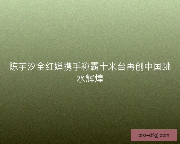陈芋汐全红婵携手称霸十米台再创中国跳水辉煌