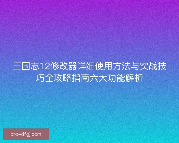 三国志12修改器详细使用方法与实战技巧全攻略指南六大功能解析