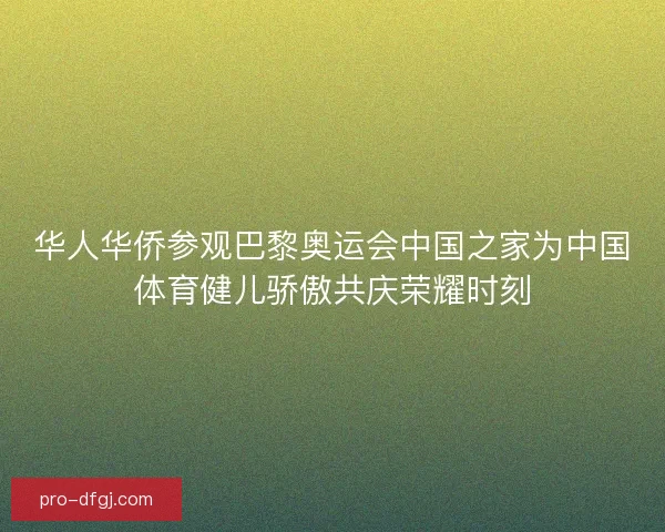 华人华侨参观巴黎奥运会中国之家为中国体育健儿骄傲共庆荣耀时刻